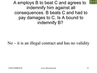 A employs B to beat C and agrees to indemnify him against all consequences. B beats C and had to pay damages to C. Is A bound to indemnify B?  No – it is an illegal contract and has no validity  