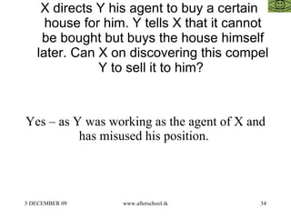 X directs Y his agent to buy a certain house for him. Y tells X that it cannot be bought but buys the house himself later. Can X on discovering this compel Y to sell it to him?  Yes – as Y was working as the agent of X and has misused his position.  