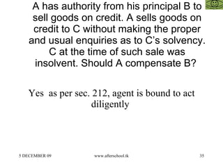 A has authority from his principal B to sell goods on credit. A sells goods on credit to C without making the proper and usual enquiries as to C’s solvency. C at the time of such sale was insolvent. Should A compensate B?  Yes  as per sec. 212, agent is bound to act diligently  