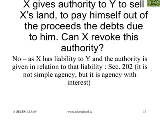 X gives authority to Y to sell X’s land, to pay himself out of the proceeds the debts due to him. Can X revoke this authority?  No – as X has liability to Y and the authority is given in relation to that liability : Sec. 202 (it is not simple agency, but it is agency with interest)  