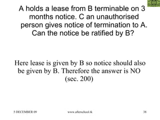 A holds a lease from B terminable on 3 months notice. C an unauthorised person gives notice of termination to A. Can the notice be ratified by B?  Here lease is given by B so notice should also be given by B. Therefore the answer is NO  (sec. 200)  