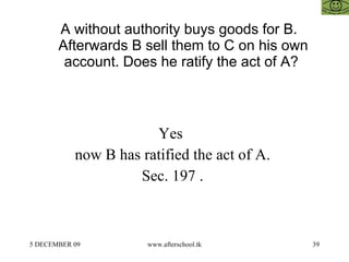 A without authority buys goods for B. Afterwards B sell them to C on his own account. Does he ratify the act of A?  Yes  now B has ratified the act of A.  Sec. 197 .  