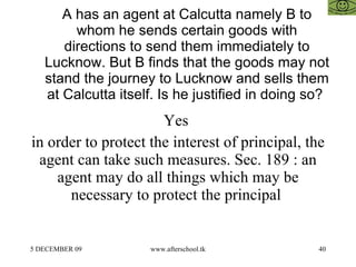 A has an agent at Calcutta namely B to whom he sends certain goods with directions to send them immediately to Lucknow. But B finds that the goods may not stand the journey to Lucknow and sells them at Calcutta itself. Is he justified in doing so?  Yes  in order to protect the interest of principal, the agent can take such measures. Sec. 189 : an agent may do all things which may be necessary to protect the principal  