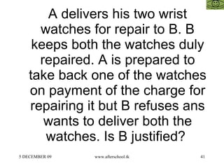 A delivers his two wrist watches for repair to B. B keeps both the watches duly repaired. A is prepared to take back one of the watches on payment of the charge for repairing it but B refuses ans wants to deliver both the watches. Is B justified?  
