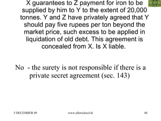 X guarantees to Z payment for iron to be supplied by him to Y to the extent of 20,000 tonnes. Y and Z have privately agreed that Y should pay five rupees per ton beyond the market price, such excess to be applied in liquidation of old debt. This agreement is concealed from X. Is X liable.  No  - the surety is not responsible if there is a private secret agreement (sec. 143)  