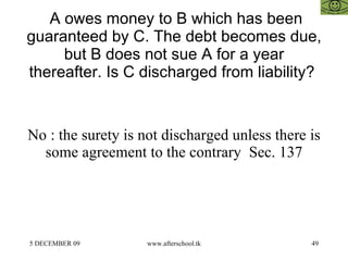 A owes money to B which has been guaranteed by C. The debt becomes due, but B does not sue A for a year thereafter. Is C discharged from liability?  No : the surety is not discharged unless there is some agreement to the contrary  Sec. 137 