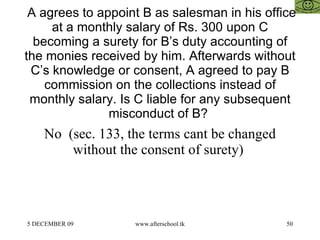   A agrees to appoint B as salesman in his office at a monthly salary of Rs. 300 upon C becoming a surety for B’s duty accounting of the monies received by him. Afterwards without C’s knowledge or consent, A agreed to pay B commission on the collections instead of monthly salary. Is C liable for any subsequent misconduct of B?  No  (sec. 133, the terms cant be changed without the consent of surety)  