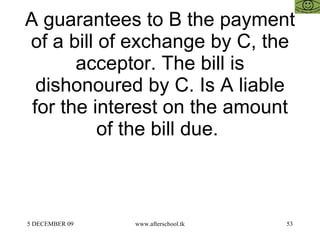 A guarantees to B the payment of a bill of exchange by C, the acceptor. The bill is dishonoured by C. Is A liable for the interest on the amount of the bill due.  