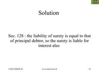 Solution  Sec. 128 : the liability of surety is equal to that of principal debtor, so the surety is liable for interest also  