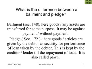 What is the difference between a bailment and pledge? Bailment (sec. 148), here goods / any assets are transferred for some purpose. It may be against payment / without payment.  Pledge ( Sec. 172 ) : here goods / articles are given by the debtor as security for performance of loan taken by the debtor. This is kept by the creditor / lender till the repayment of loan.  It is also called pawn.  