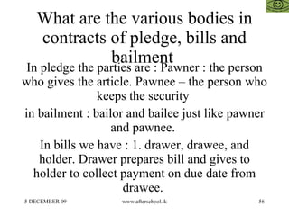 What are the various bodies in contracts of pledge, bills and bailment  In pledge the parties are : Pawner : the person who gives the article. Pawnee – the person who keeps the security  in bailment : bailor and bailee just like pawner and pawnee.  In bills we have : 1. drawer, drawee, and holder. Drawer prepares bill and gives to holder to collect payment on due date from drawee.  