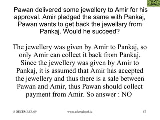Pawan delivered some jewellery to Amir for his approval. Amir pledged the same with Pankaj, Pawan wants to get back the jewellary from Pankaj. Would he succeed? The jewellery was given by Amir to Pankaj, so only Amir can collect it back from Pankaj. Since the jewellery was given by Amir to Pankaj, it is assumed that Amir has accepted the jewellery and thus there is a sale between Pawan and Amir, thus Pawan should collect payment from Amir. So answer : NO  