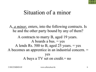 Situation of a minor  A,  a minor,  enters, into the following contracts. Is he and the other party bound by any of them? A contracts to marry B, aged 19 years.  A boards a bus. = yes A lends Rs. 500 to B, aged 25 years. = yes A becomes an apprentice in an industrial concern. = yes  A buys a TV set on credit.= no  