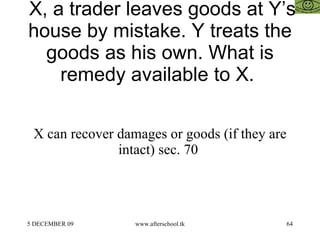 X, a trader leaves goods at Y’s house by mistake. Y treats the goods as his own. What is remedy available to X.  X can recover damages or goods (if they are intact) sec. 70  