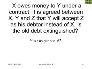   X owes money to Y under a contract. It is agreed between X, Y and Z that Y will accept Z as his debtor instead of X. Is the old debt extinguished?  Yes : as per sec. 62  