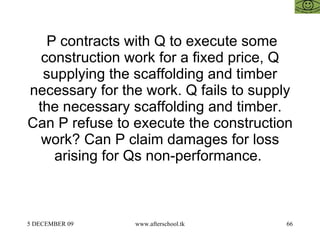   P contracts with Q to execute some construction work for a fixed price, Q supplying the scaffolding and timber necessary for the work. Q fails to supply the necessary scaffolding and timber. Can P refuse to execute the construction work? Can P claim damages for loss arising for Qs non-performance.  