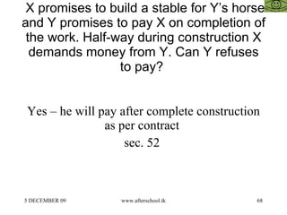 X promises to build a stable for Y’s horse and Y promises to pay X on completion of the work. Half-way during construction X demands money from Y. Can Y refuses to pay?  Yes – he will pay after complete construction as per contract  sec. 52  