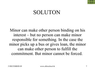 SOLUTON  Minor can make other person binding on his interest – but no person can make minor responsible for something. In the case the minor picks up a bus or gives loan, the minor can make other person to fulfill the commitment. But minor cannot be forced.  