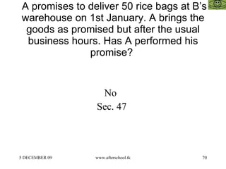 A promises to deliver 50 rice bags at B’s warehouse on 1st January. A brings the goods as promised but after the usual business hours. Has A performed his promise?  No  Sec. 47  