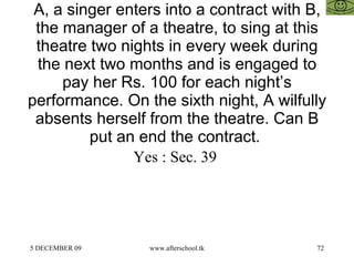 A, a singer enters into a contract with B, the manager of a theatre, to sing at this theatre two nights in every week during the next two months and is engaged to pay her Rs. 100 for each night’s performance. On the sixth night, A wilfully absents herself from the theatre. Can B put an end the contract.  Yes : Sec. 39  