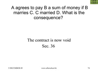 A agrees to pay B a sum of money if B marries C. C married D. What is the consequence?  The contract is now void Sec. 36  