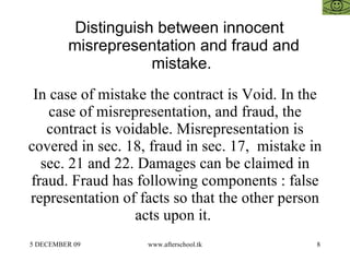 Distinguish between innocent misrepresentation and fraud and mistake.  In case of mistake the contract is Void. In the case of misrepresentation, and fraud, the contract is voidable. Misrepresentation is covered in sec. 18, fraud in sec. 17,  mistake in sec. 21 and 22. Damages can be claimed in fraud. Fraud has following components : false representation of facts so that the other person acts upon it.  