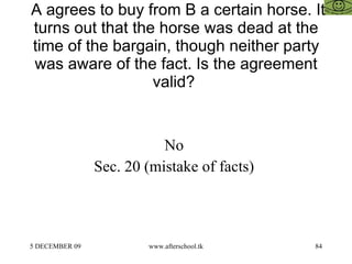 A agrees to buy from B a certain horse. It turns out that the horse was dead at the time of the bargain, though neither party was aware of the fact. Is the agreement valid?  No  Sec. 20 (mistake of facts)  
