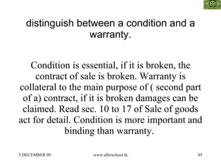 distinguish between a condition and a warranty. Condition is essential, if it is broken, the contract of sale is broken. Warranty is collateral to the main purpose of ( second part of a) contract, if it is broken damages can be claimed. Read sec. 10 to 17 of Sale of goods act for detail. Condition is more important and binding than warranty.  