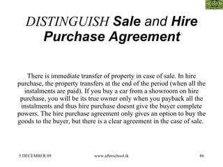 DISTINGUISH  Sale  and  Hire Purchase Agreement There is immediate transfer of property in case of sale. In hire purchase, the property transfers at the end of the period (when all the instalments are paid). If you buy a car from a showroom on hire purchase, you will be its true owner only when you payback all the instalments and thus hire purchase doesnt give the buyer complete powers. The hire purchase agreement only gives an option to buy the goods to the buyer, but there is a clear agreement in the case of sale.  