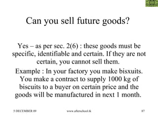 Can you sell future goods?  Yes – as per sec. 2(6) : these goods must be specific, identifiable and certain. If they are not certain, you cannot sell them.  Example : In your factory you make bisxuits. You make a contract to supply 1000 kg of biscuits to a buyer on certain price and the goods will be manufactured in next 1 month.  