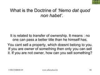 What is the Doctrine of  ‘Nemo dat quod non habet’.   It is related to transfer of ownership. It means : no one can pass a better title than he himself has. You cant sell a property, which doesnt belong to you. If you are owner of something then only you can sell it. If you are not owner, how can you sell something?  