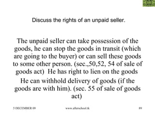 Discuss the rights of an unpaid seller.  The unpaid seller can take possession of the goods, he can stop the goods in transit (which are going to the buyer) or can sell these goods to some other person. (sec.,50,52, 54 of sale of goods act)  He has right to lien on the goods  He can withhold delivery of goods (if the goods are with him). (sec. 55 of sale of goods act)  