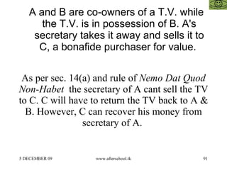 A and B are co-owners of a T.V. while the T.V. is in possession of B. A's secretary takes it away and sells it to C, a bonafide purchaser for value.  As per sec. 14(a) and rule of  Nemo Dat Quod Non-Habet   the secretary of A cant sell the TV to C. C will have to return the TV back to A & B. However, C can recover his money from secretary of A.  