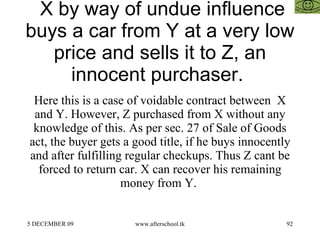 X by way of undue influence buys a car from Y at a very low price and sells it to Z, an innocent purchaser.  Here this is a case of voidable contract between  X and Y. However, Z purchased from X without any knowledge of this. As per sec. 27 of Sale of Goods act, the buyer gets a good title, if he buys innocently and after fulfilling regular checkups. Thus Z cant be forced to return car. X can recover his remaining money from Y.  