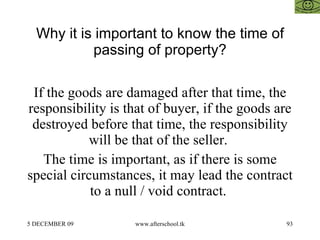 Why it is important to know the time of passing of property? If the goods are damaged after that time, the responsibility is that of buyer, if the goods are destroyed before that time, the responsibility will be that of the seller.  The time is important, as if there is some special circumstances, it may lead the contract to a null / void contract.  