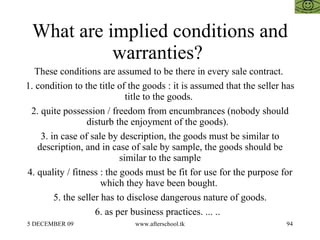 What are implied conditions and warranties?  These conditions are assumed to be there in every sale contract.  1. condition to the title of the goods : it is assumed that the seller has title to the goods.  2. quite possession / freedom from encumbrances (nobody should disturb the enjoyment of the goods).  3. in case of sale by description, the goods must be similar to description, and in case of sale by sample, the goods should be similar to the sample 4. quality / fitness : the goods must be fit for use for the purpose for which they have been bought.  5. the seller has to disclose dangerous nature of goods. 6. as per business practices. ... ..  