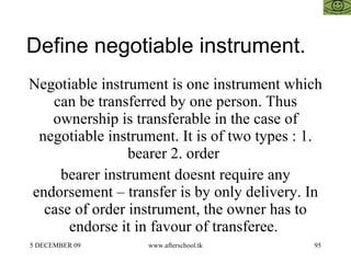 Define negotiable instrument. Negotiable instrument is one instrument which can be transferred by one person. Thus ownership is transferable in the case of negotiable instrument. It is of two types : 1. bearer 2. order  bearer instrument doesnt require any endorsement – transfer is by only delivery. In case of order instrument, the owner has to endorse it in favour of transferee.  