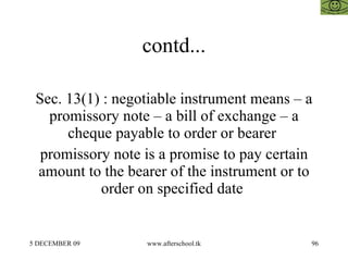 contd... Sec. 13(1) : negotiable instrument means – a promissory note – a bill of exchange – a cheque payable to order or bearer  promissory note is a promise to pay certain amount to the bearer of the instrument or to order on specified date  