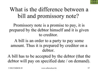 What is the difference between a bill and promissory note?  Promissory note is a promise to pay, it is prepared by the debtor himself and it is given to creditor.  A bill is an order to a party to pay some amount. Thus it is prepared by creditor on a debtor.  A bill has to be accepted by the debtor (that the debtor will pay on specified date / on demand).  