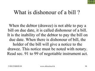 What is dishonour of a bill ?  When the debtor (drawee) is not able to pay a bill on due date, it is called dishonour of a bill. It is the inability of the debtor to pay the bill on due date. When there is dishonour of bill, the holder of the bill will give a notice to the drawee. This notice must be noted with notary. Read sec. 91 to 99 of negotiable instrument act.  