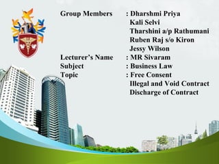 Group Members : Dharshmi Priya
Kali Selvi
Tharshini a/p Rathumani
Ruben Raj s/o Kiron
Jessy Wilson
Lecturer’s Name : MR Sivaram
Subject : Business Law
Topic : Free Consent
Illegal and Void Contract
Discharge of Contract
 