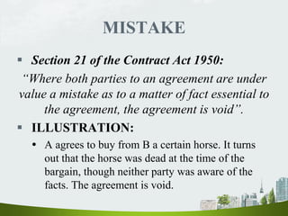 MISTAKE
 Section 21 of the Contract Act 1950:
“Where both parties to an agreement are under
value a mistake as to a matter of fact essential to
the agreement, the agreement is void”.
 ILLUSTRATION:
 A agrees to buy from B a certain horse. It turns
out that the horse was dead at the time of the
bargain, though neither party was aware of the
facts. The agreement is void.
 