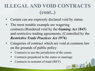 ILLEGAL AND VOID CONTRACTS
(cont..)
 Certain can are expressly declared void by statue.
 The most notable example are wagering
contracts.(Rendered void by the Gaming Act 1845)
and restrictive trading agreements; (Controlled by the
Restrictive Trade Practices Act 1976)
 Categories of contract which are void at common law
on the grounds of public policy
 Contracts to aus the jurisdiction of the courts
 Contracts prejudicial to the status or marriage
 Contracts in restraint of trade (RET)
 