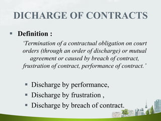 DICHARGE OF CONTRACTS
 Definition :
‘Termination of a contractual obligation on court
orders (through an order of discharge) or mutual
agreement or caused by breach of contract,
frustration of contract, performance of contract.’
 Discharge by performance,
 Discharge by frustration ,
 Discharge by breach of contract.
 