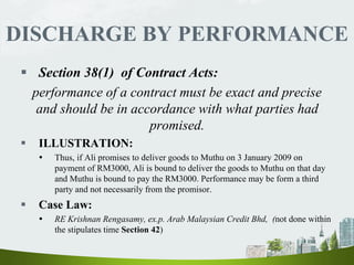 DISCHARGE BY PERFORMANCE
 Section 38(1) of Contract Acts:
performance of a contract must be exact and precise
and should be in accordance with what parties had
promised.
 ILLUSTRATION:
 Thus, if Ali promises to deliver goods to Muthu on 3 January 2009 on
payment of RM3000, Ali is bound to deliver the goods to Muthu on that day
and Muthu is bound to pay the RM3000. Performance may be form a third
party and not necessarily from the promisor.
 Case Law:
 RE Krishnan Rengasamy, ex.p. Arab Malaysian Credit Bhd, (not done within
the stipulates time Section 42)
 