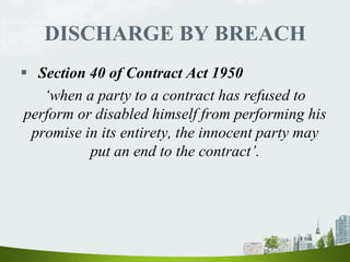 DISCHARGE BY BREACH
 Section 40 of Contract Act 1950
‘when a party to a contract has refused to
perform or disabled himself from performing his
promise in its entirety, the innocent party may
put an end to the contract’.
 
