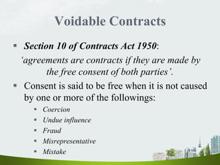 Voidable Contracts
 Section 10 of Contracts Act 1950:
‘agreements are contracts if they are made by
the free consent of both parties’.
 Consent is said to be free when it is not caused
by one or more of the followings:
 Coercion
 Undue influence
 Fraud
 Misrepresentative
 Mistake
 