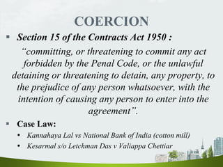 COERCION
 Section 15 of the Contracts Act 1950 :
“committing, or threatening to commit any act
forbidden by the Penal Code, or the unlawful
detaining or threatening to detain, any property, to
the prejudice of any person whatsoever, with the
intention of causing any person to enter into the
agreement”.
 Case Law:
 Kannahaya Lal vs National Bank of India (cotton mill)
 Kesarmal s/o Letchman Das v Valiappa Chettiar
 