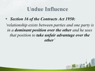 Undue Influence
 Section 16 of the Contracts Act 1950:
‘relationship exists between parties and one party is
in a dominant position over the other and he uses
that position to take unfair advantage over the
other’
 