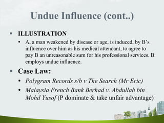 Undue Influence (cont..)
 ILLUSTRATION
 A, a man weakened by disease or age, is induced, by B’s
influence over him as his medical attendant, to agree to
pay B an unreasonable sum for his professional services. B
employs undue influence.
 Case Law:
 Polygram Records s/b v The Search (Mr Eric)
 Malaysia French Bank Berhad v. Abdullah bin
Mohd Yusof (P dominate & take unfair advantage)
 